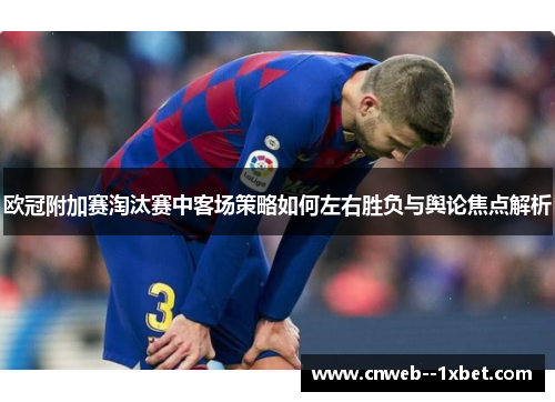 欧冠附加赛淘汰赛中客场策略如何左右胜负与舆论焦点解析