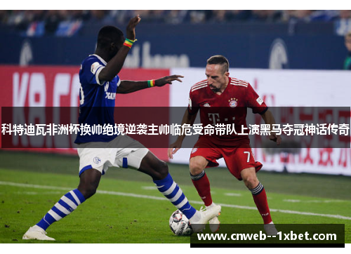 科特迪瓦非洲杯换帅绝境逆袭主帅临危受命带队上演黑马夺冠神话传奇 科特迪瓦非洲杯换帅绝境逆袭主帅临危受命带队上演黑马夺冠神话传奇