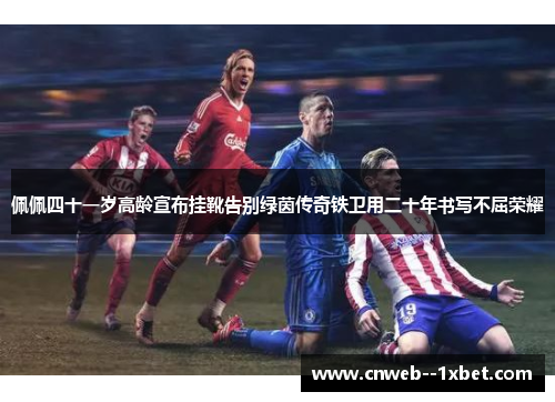 佩佩四十一岁高龄宣布挂靴告别绿茵传奇铁卫用二十年书写不屈荣耀