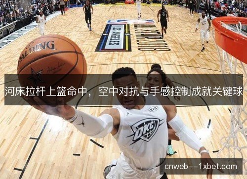 河床拉杆上篮命中，空中对抗与手感控制成就关键球